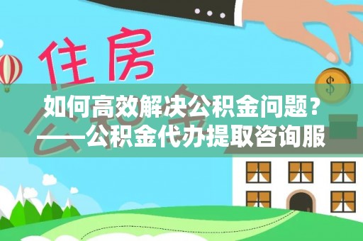 天津如何高效解决公积金问题？——公积金代办提取咨询服务指南