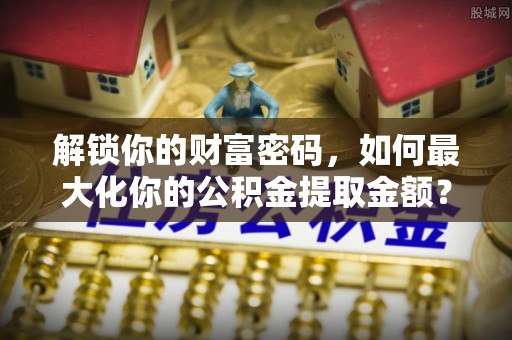 天津解锁你的财富密码，如何最大化你的公积金提取金额？