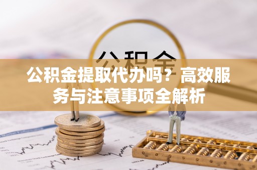 天津公积金提取代办吗？高效服务与注意事项全解析