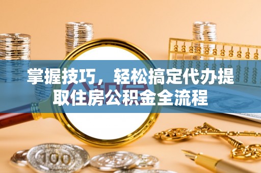 天津掌握技巧，轻松搞定代办提取住房公积金全流程